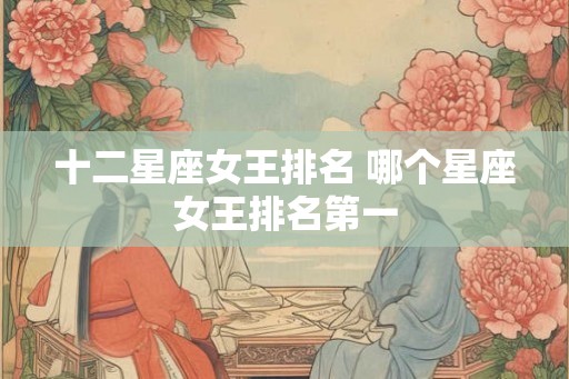 十二星座女王排名 哪个星座女王排名第一 十二星座女王排名 哪个星座女王排名第一