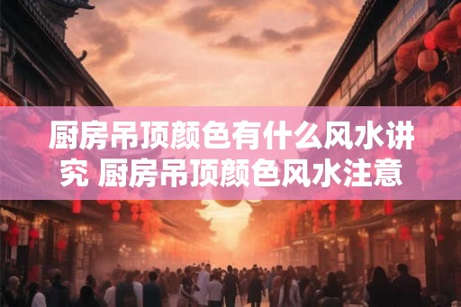 厨房吊顶颜色有什么风水讲究 厨房吊顶颜色风水注意