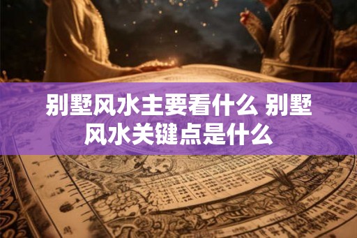 别墅风水主要看什么 别墅风水关键点是什么