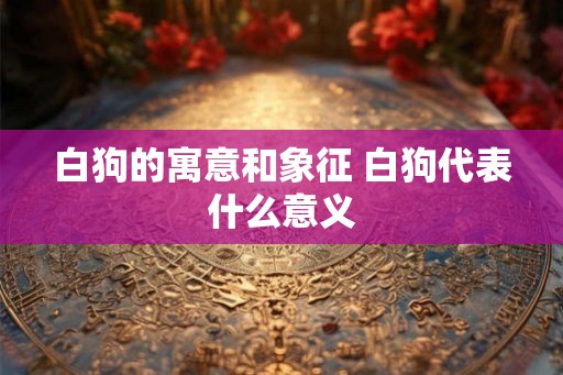 白狗的寓意和象征 白狗代表什么意义