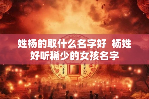 姓杨的取什么名字好 杨姓好听稀少的女孩名字 姓杨的取什么名字好 杨姓好听稀少的女孩名字
