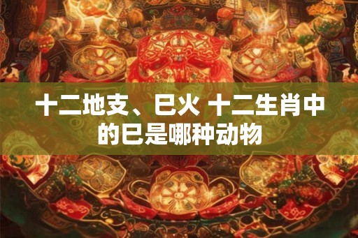 十二地支、巳火 十二生肖中的巳是哪种动物