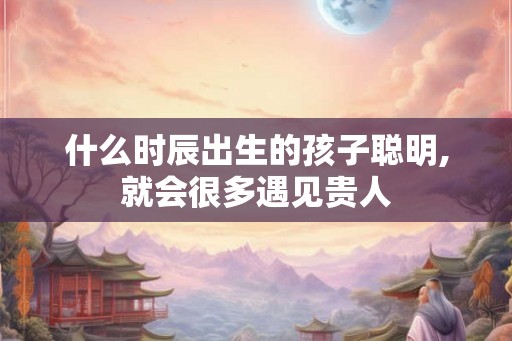 什么时辰出生的孩子聪明,就会很多遇见贵人