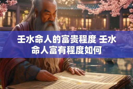 壬水命人的富贵程度 壬水命人富有程度如何