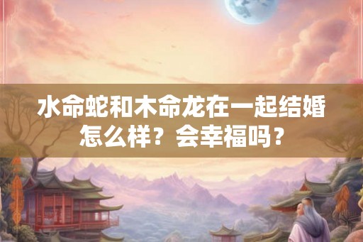 水命蛇和木命龙在一起结婚怎么样？会幸福吗？