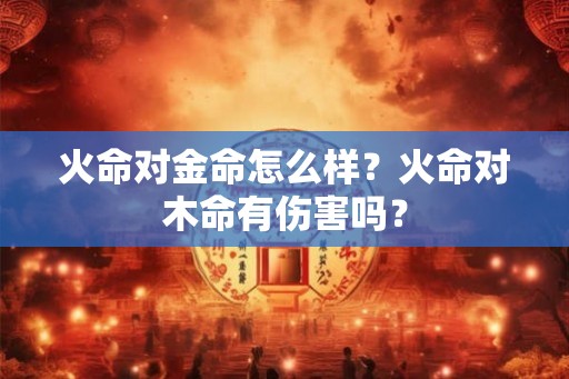 火命对金命怎么样?火命对木命有伤害吗? 火命对金命怎么样?火命对木命有伤害吗?