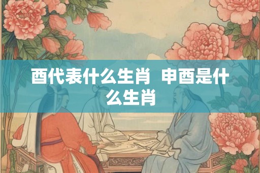 酉代表什么生肖  申酉是什么生肖