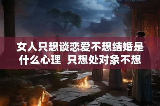 女人只想谈恋爱不想结婚是什么心理 只想处对象不想结婚什么心理 女人只想谈恋爱不想结婚是什么心理 只想处对象不想结婚什么心理