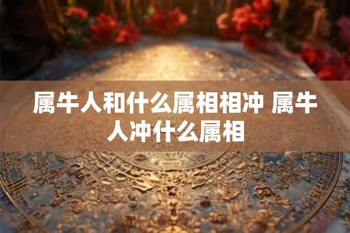 属牛人和什么属相相冲 属牛人冲什么属相 属牛人和什么属相相冲 属牛人冲什么属相