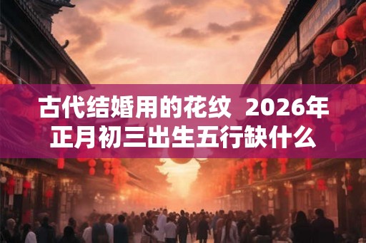古代结婚用的花纹  2026年正月初三出生五行缺什么
