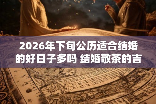 2026年下旬公历适合结婚的好日子多吗 结婚敬茶的吉利话