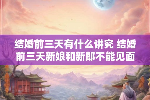 结婚前三天有什么讲究 结婚前三天新娘和新郎不能见面吗 结婚前三天有什么讲究 结婚前三天新娘和新郎不能见面吗