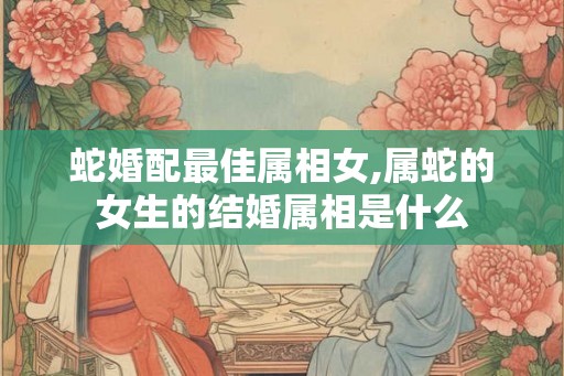 蛇婚配最佳属相女,属蛇的女生的结婚属相是什么