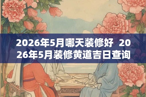 2026年5月哪天装修好  2026年5月装修黄道吉日查询