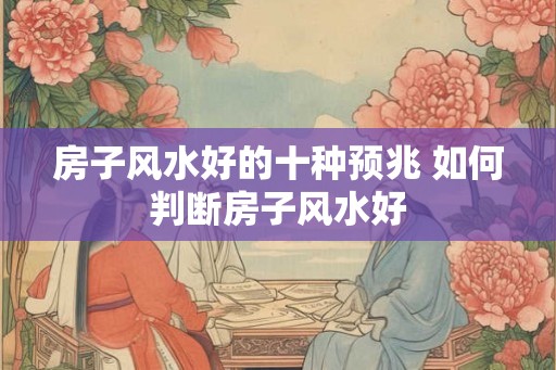 房子风水好的十种预兆 如何判断房子风水好 房子风水好的十种预兆 如何判断房子风水好