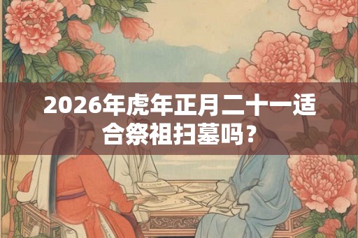 2026年虎年正月二十一适合祭祖扫墓吗？