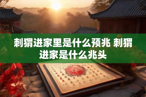 刺猬进家里是什么预兆 刺猬进家是什么兆头