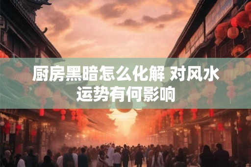 厨房黑暗怎么化解 对风水运势有何影响