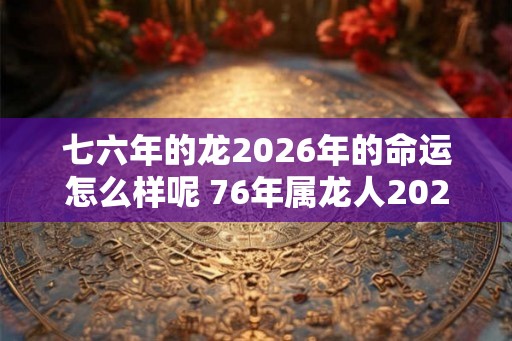 七六年的龙2026年的命运怎么样呢 76年属龙人2026年运势最新分析