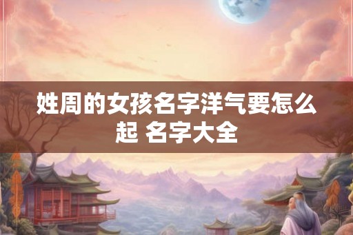姓周的女孩名字洋气要怎么起 名字大全