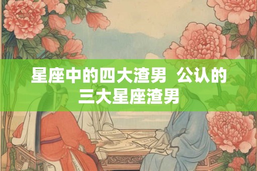 星座中的四大渣男  公认的三大星座渣男
