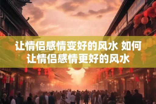 让情侣感情变好的风水 如何让情侣感情更好的风水