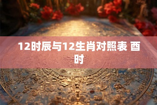 12时辰与12生肖对照表 酉时