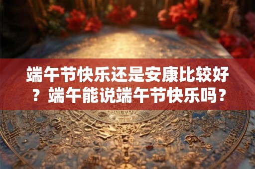 端午节快乐还是安康比较好？端午能说端午节快乐吗？