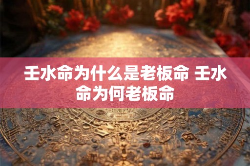 壬水命为什么是老板命 壬水命为何老板命