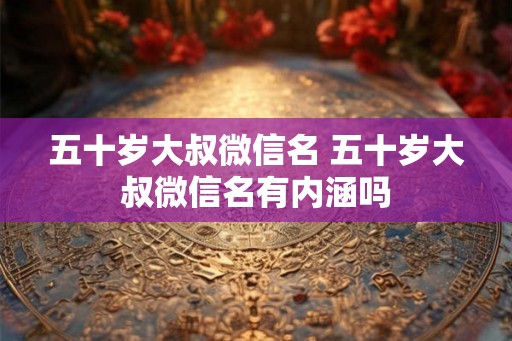 五十岁大叔微信名 五十岁大叔微信名有内涵吗 五十岁大叔微信名 五十岁大叔微信名有内涵吗
