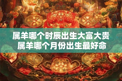属羊哪个时辰出生大富大贵 属羊哪个月份出生最好命