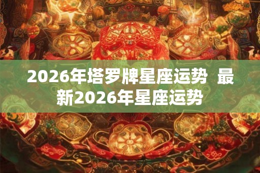 2026年塔罗牌星座运势 最新2026年星座运势 2026年塔罗牌星座运势 最新2026年星座运势