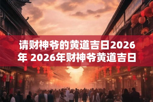 请财神爷的黄道吉日2026年 2026年财神爷黄道吉日是哪一天 请财神爷的黄道吉日2026年 2026年财神爷黄道吉日是哪一天