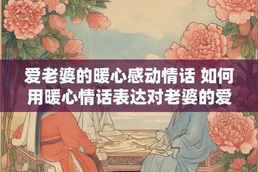 爱老婆的暖心感动情话 如何用暖心情话表达对老婆的爱