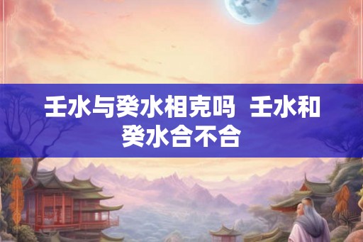 壬水与癸水相克吗  壬水和癸水合不合