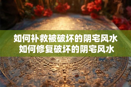 如何补救被破坏的阴宅风水 如何修复破坏的阴宅风水
