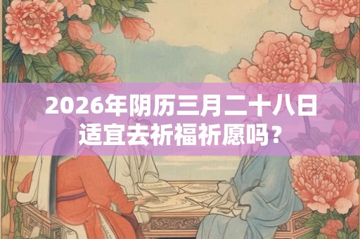 2026年阴历三月二十八日适宜去祈福祈愿吗？