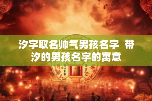 汐字取名帅气男孩名字  带汐的男孩名字的寓意