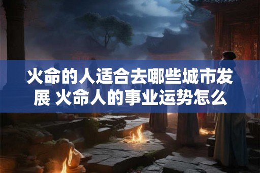 火命的人适合去哪些城市发展 火命人的事业运势怎么改变