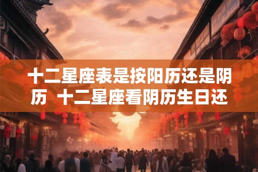 十二星座表是按阳历还是阴历 十二星座看阴历生日还是阳历 十二星座表是按阳历还是阴历 十二星座看阴历生日还是阳历