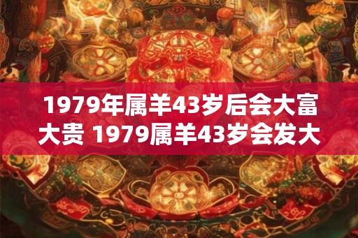1979年属羊43岁后会大富大贵 1979属羊43岁会发大财吗