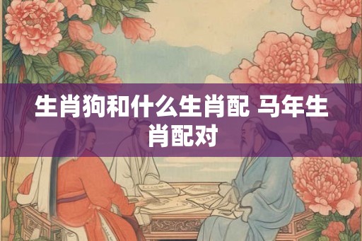 生肖狗和什么生肖配 马年生肖配对