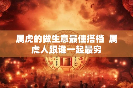 属虎的做生意最佳搭档  属虎人跟谁一起最穷