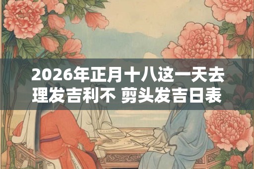 2026年正月十八这一天去理发吉利不 剪头发吉日表