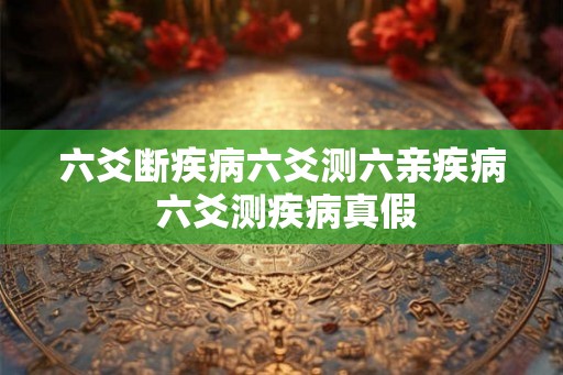 六爻断疾病六爻测六亲疾病 六爻测疾病真假 六爻断疾病六爻测六亲疾病 六爻测疾病真假