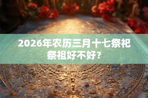 2026年农历三月十七祭祀祭祖好不好？