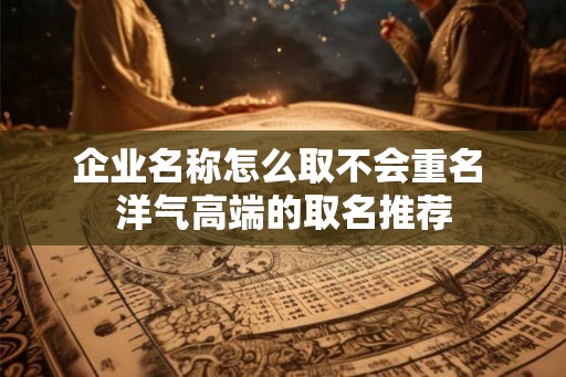 企业名称怎么取不会重名 洋气高端的取名推荐