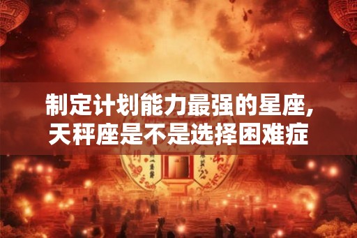制定计划能力最强的星座,天秤座是不是选择困难症