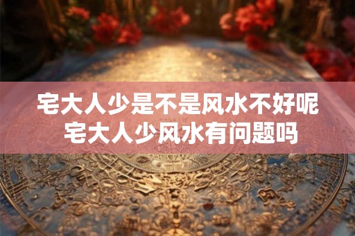 宅大人少是不是风水不好呢 宅大人少风水有问题吗