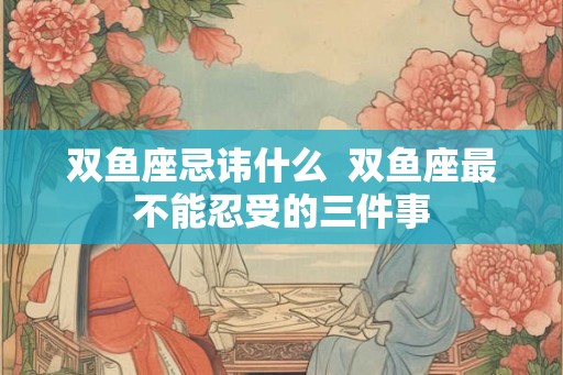 双鱼座忌讳什么 双鱼座最不能忍受的三件事 双鱼座忌讳什么 双鱼座最不能忍受的三件事